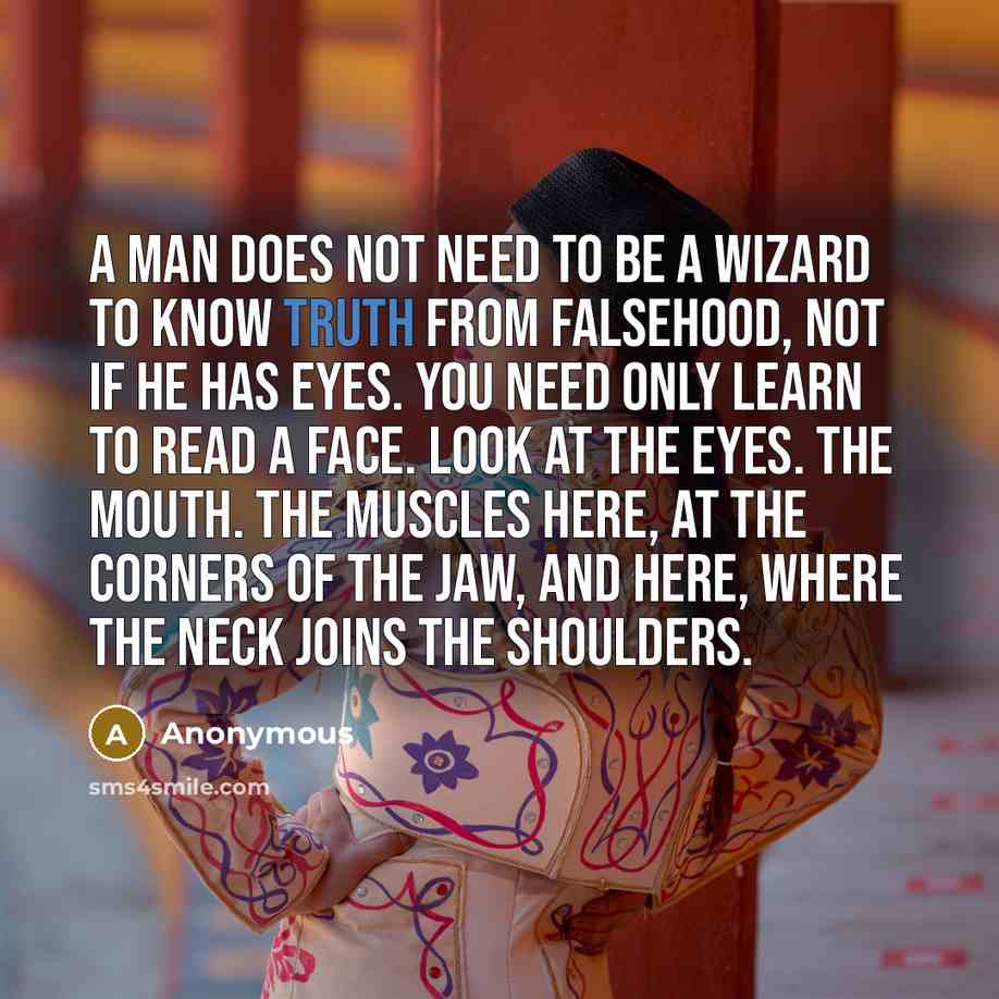 “A man does not need to be a wizard to know truth from falsehood, not if he has eyes. You need only learn to read a face. Look at the eyes. The mouth. The muscles here, at the corners of the jaw, and here, where the neck joins the shoulders.” quote by Anonymous