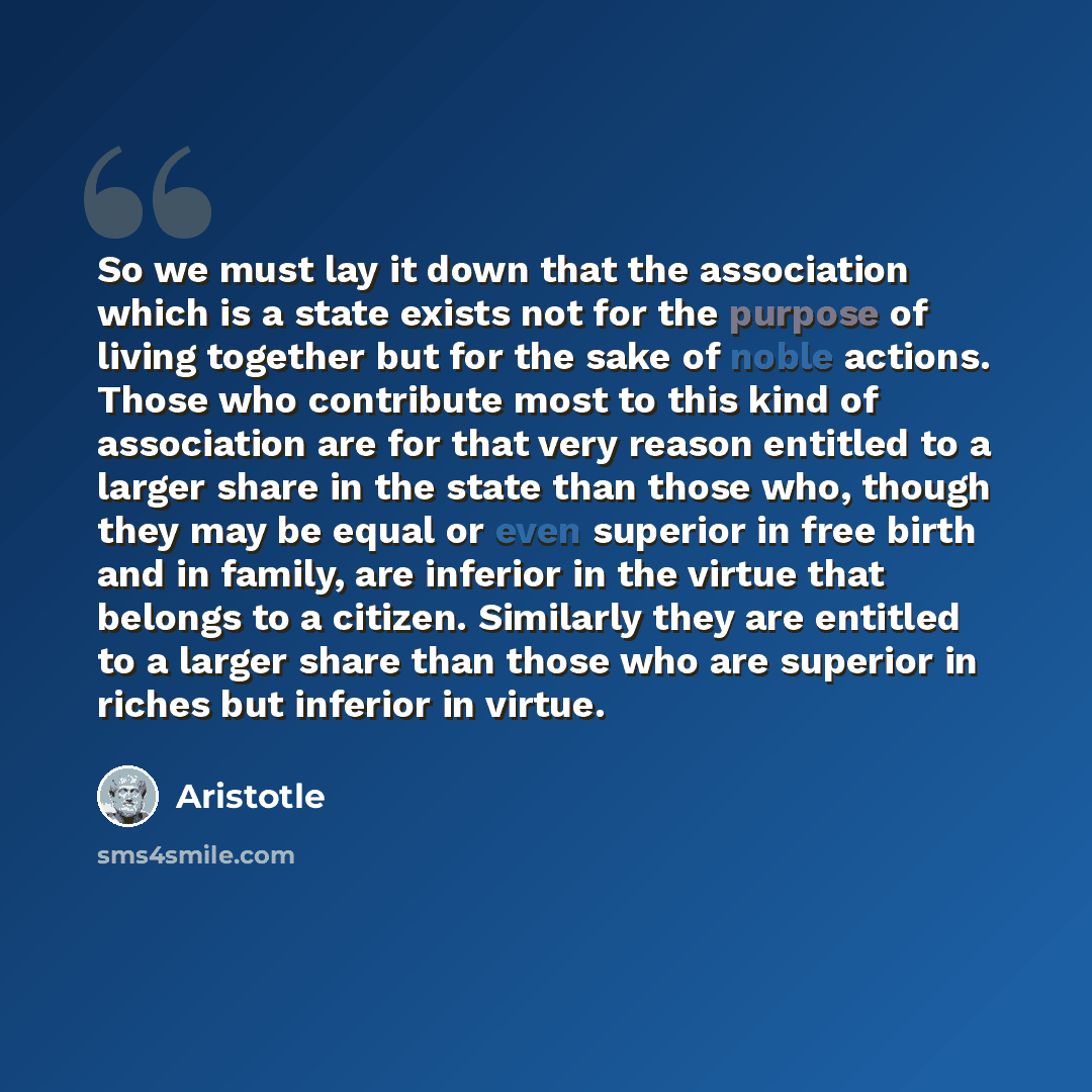 “So we must lay it down that the association which is a state exists not for the purpose of living together but for the sake of noble actions. Those who contribute most to this kind of association are for that very reason entitled to a larger share in the state than those who, though they may be…” quote by Aristotle