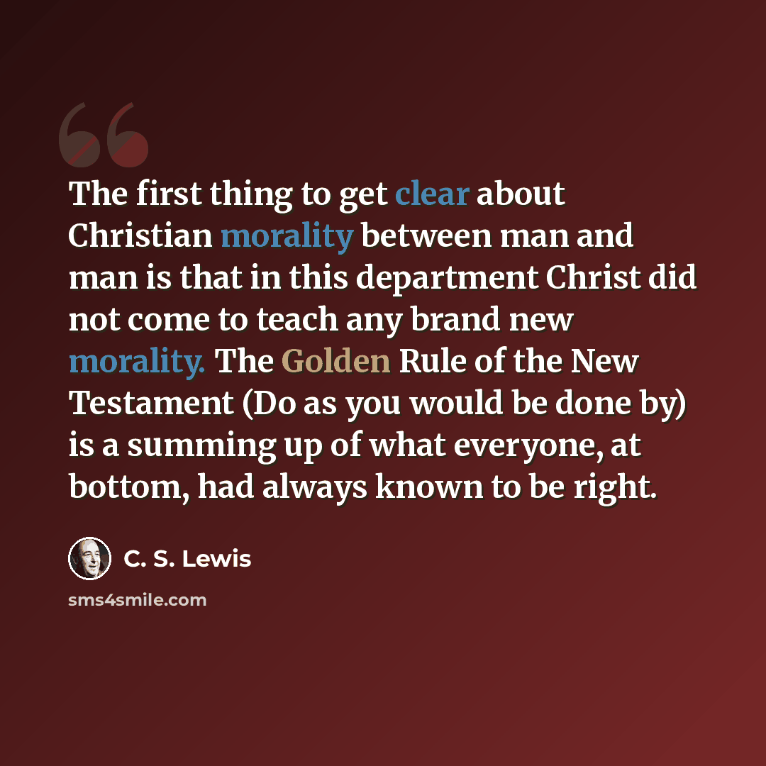 “The first thing to get clear about Christian morality between man and man is that in this department Christ did not come to teach any brand new morality. The Golden Rule of the New Testament (Do as you would be done by) is a summing up of what everyone, at bottom, had always known to be right.” quote by C. S. Lewis