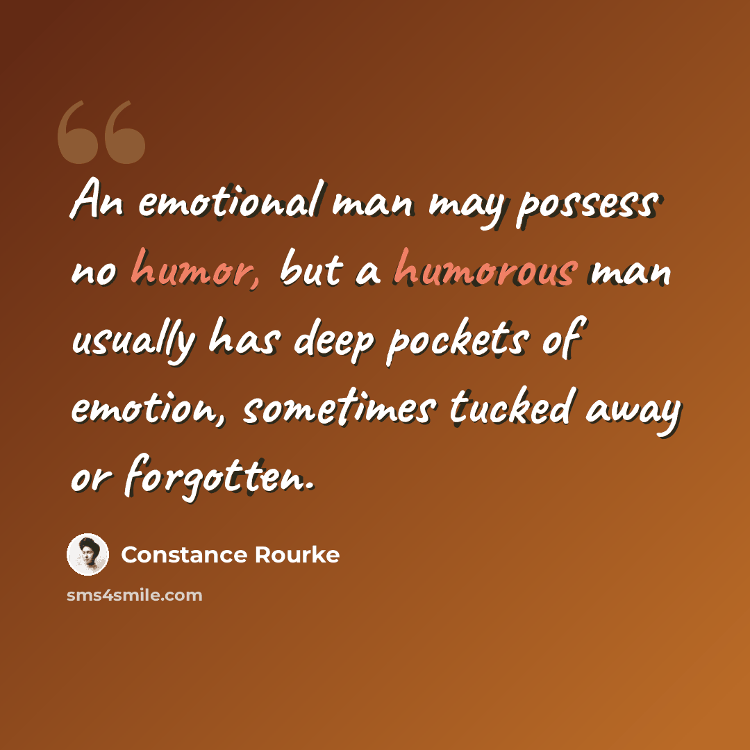 “An emotional man may possess no humor, but a humorous man usually has deep pockets of emotion, sometimes tucked away or forgotten.” quote by Constance Rourke