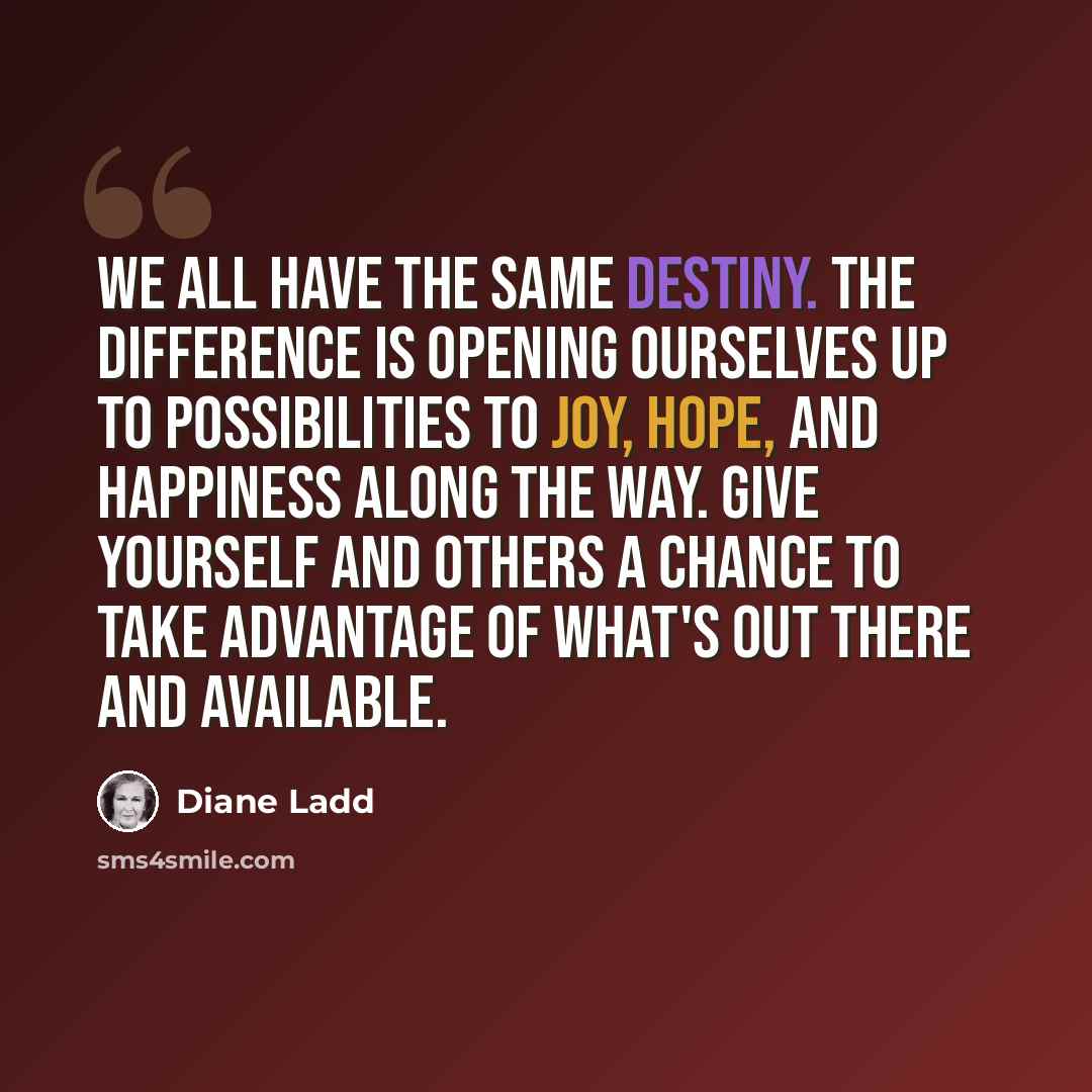 “We all have the same destiny. The difference is opening ourselves up to possibilities to joy, hope, and happiness along the way. Give yourself and others a chance to take advantage of what's out there and available.” quote by Diane Ladd