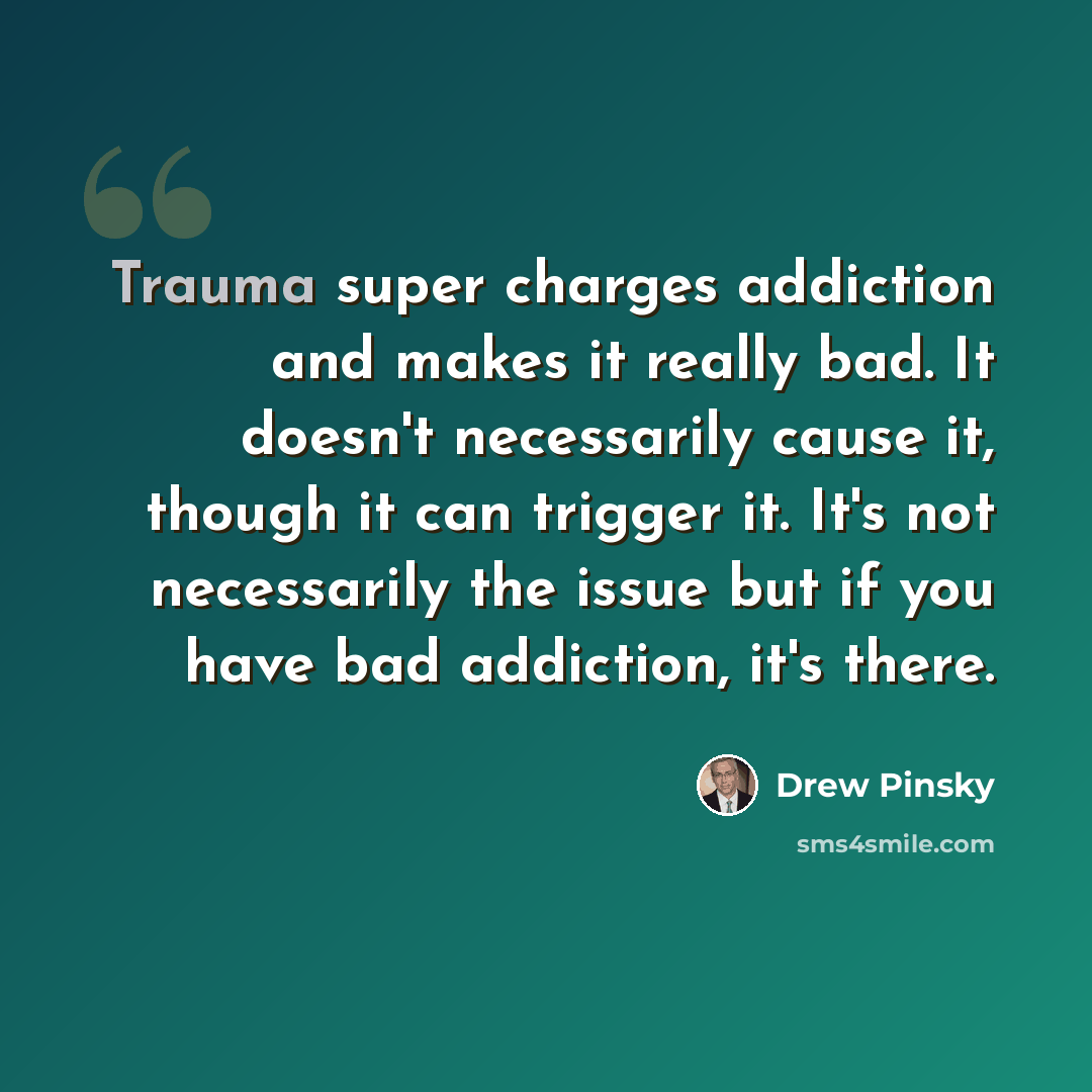 “Trauma super charges addiction and makes it really bad. It doesn't necessarily cause it, though it can trigger it. It's not necessarily the issue but if you have bad addiction, it's there.” quote by Drew Pinsky