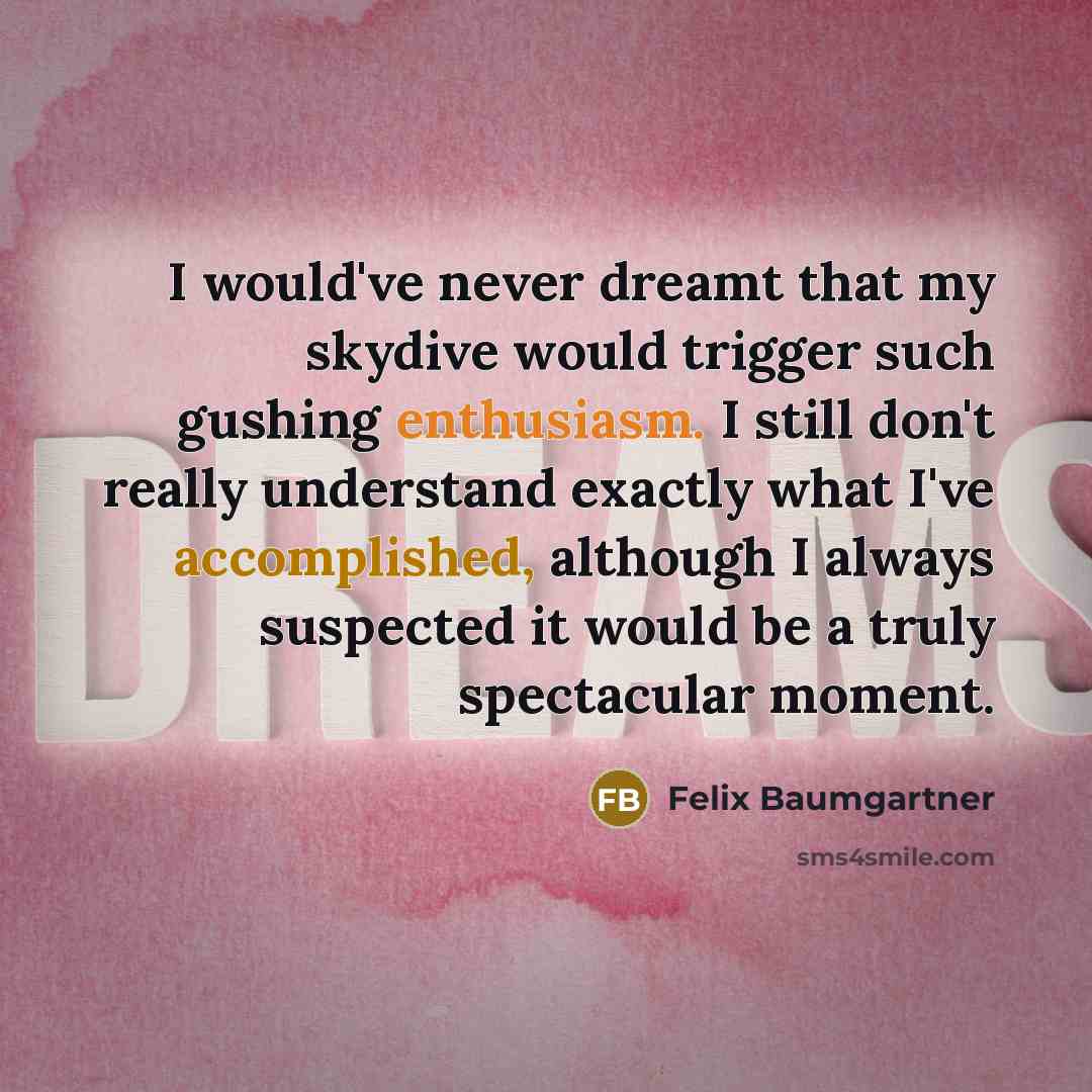 “I would've never dreamt that my skydive would trigger such gushing enthusiasm. I still don't really understand exactly what I've accomplished, although I always suspected it would be a truly spectacular moment.” quote by Felix Baumgartner