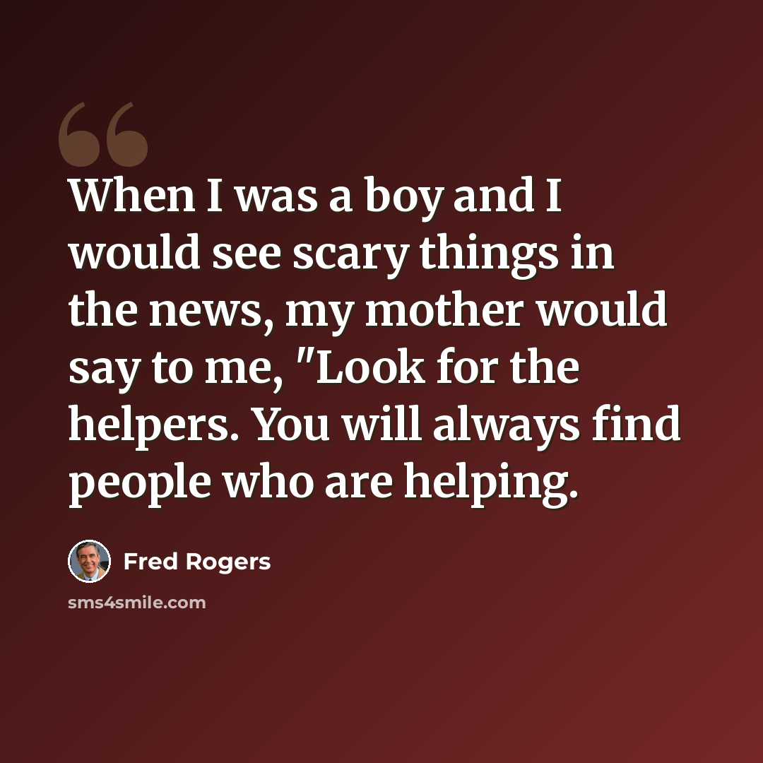 “When I was a boy and I would see scary things in the news, my mother would say to me, "Look for the helpers. You will always find people who are helping.” quote by Fred Rogers