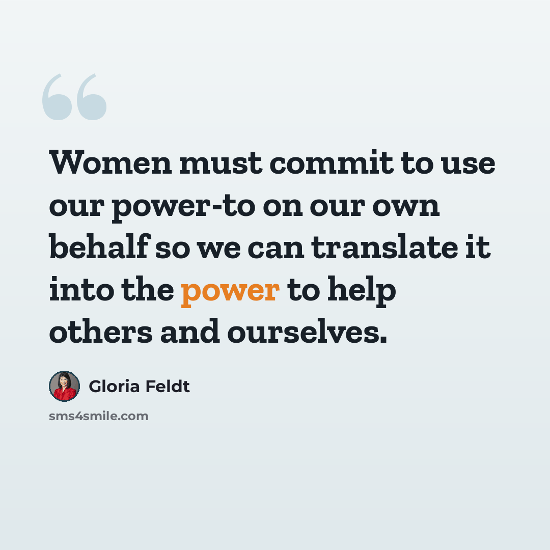 “Women must commit to use our power-to on our own behalf so we can translate it into the power to help others and ourselves.” quote by Gloria Feldt