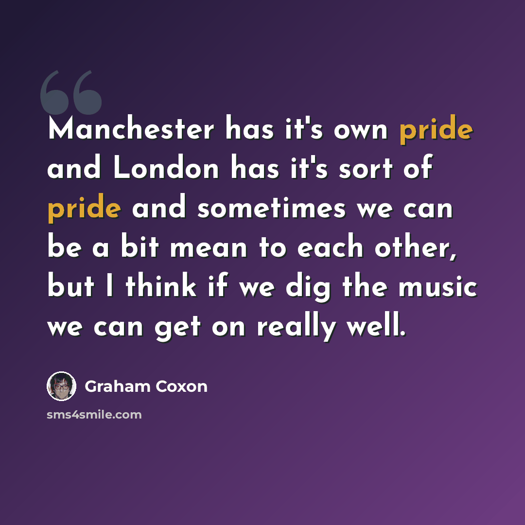 “Manchester has it's own pride and London has it's sort of pride and sometimes we can be a bit mean to each other, but I think if we dig the music we can get on really well.” quote by Graham Coxon