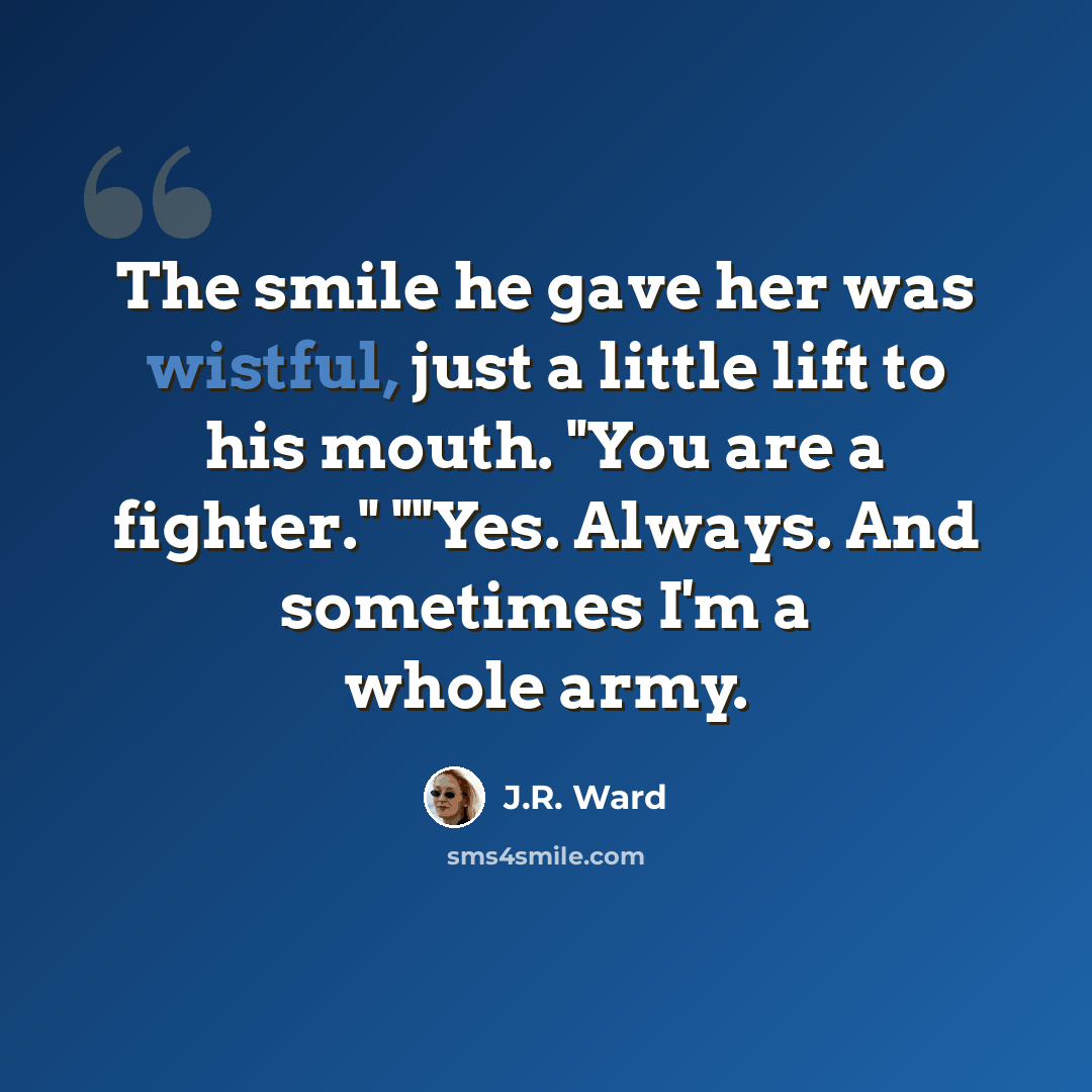 “The smile he gave her was wistful, just a little lift to his mouth. "You are a fighter." ""Yes. Always. And sometimes I'm a whole army.” quote by J.R. Ward