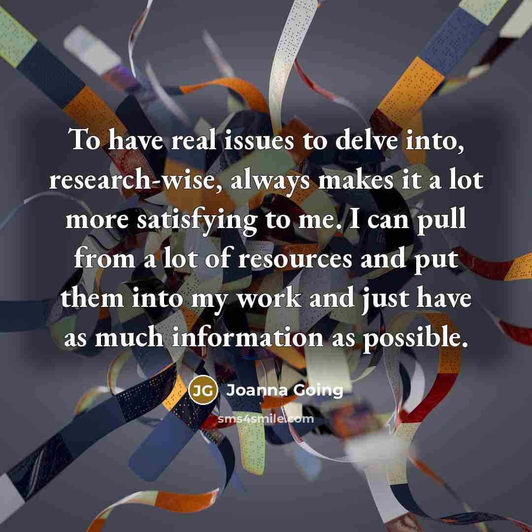 “To have real issues to delve into, research-wise, always makes it a lot more satisfying to me. I can pull from a lot of resources and put them into my work and just have as much information as possible.” quote by Joanna Going