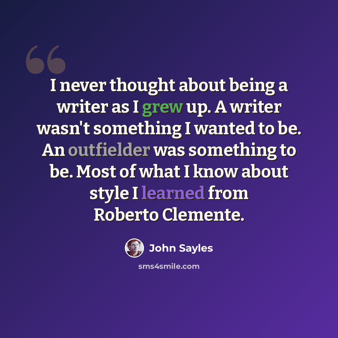 “I never thought about being a writer as I grew up. A writer wasn't something I wanted to be. An outfielder was something to be. Most of what I know about style I learned from Roberto Clemente.” quote by John Sayles