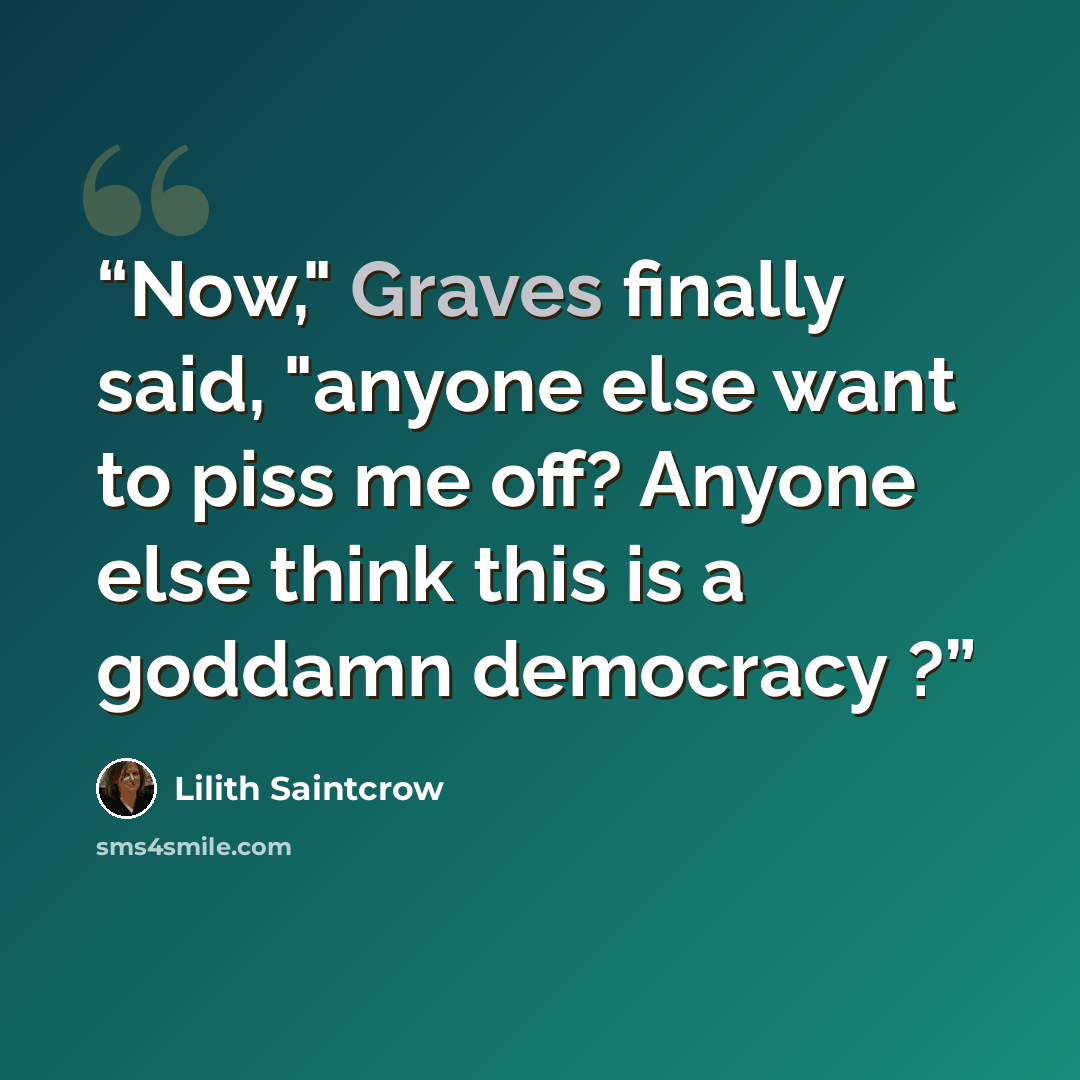 “Now," Graves finally said, "anyone else want to piss me off? Anyone else think this is a goddamn democracy ?” quote by Lilith Saintcrow