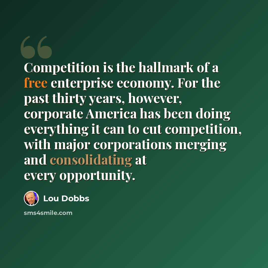 “Competition is the hallmark of a free enterprise economy. For the past thirty years, however, corporate America has been doing everything it can to cut competition, with major corporations merging and consolidating at every opportunity.” quote by Lou Dobbs