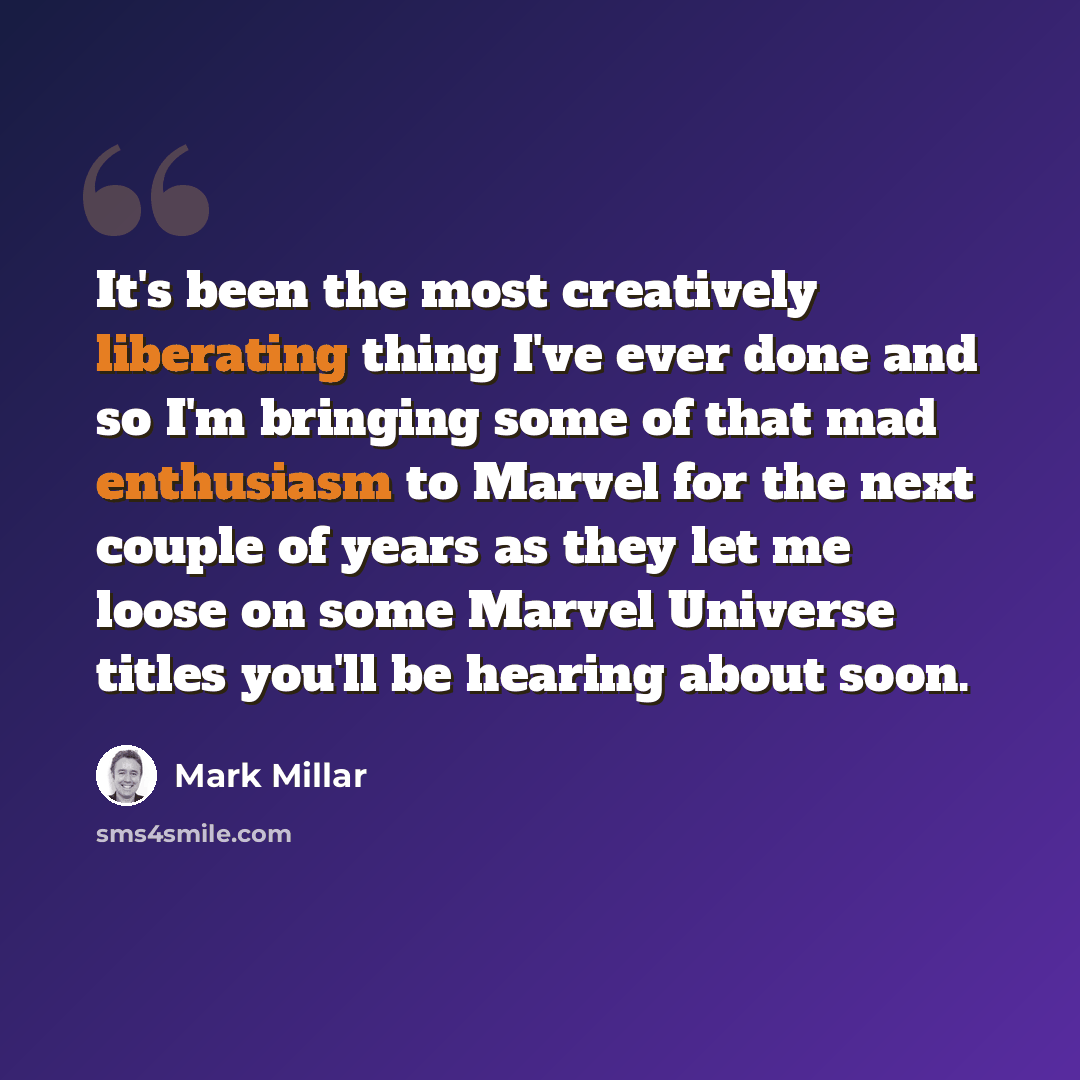 “It's been the most creatively liberating thing I've ever done and so I'm bringing some of that mad enthusiasm to Marvel for the next couple of years as they let me loose on some Marvel Universe titles you'll be hearing about soon.” quote by Mark Millar