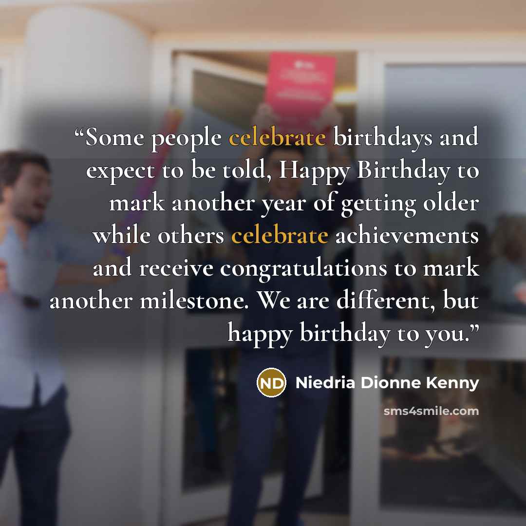 “Some people celebrate birthdays and expect to be told, Happy Birthday to mark another year of getting older while others celebrate achievements and receive congratulations to mark another milestone. We are different, but happy birthday to you.” quote by Niedria Dionne Kenny