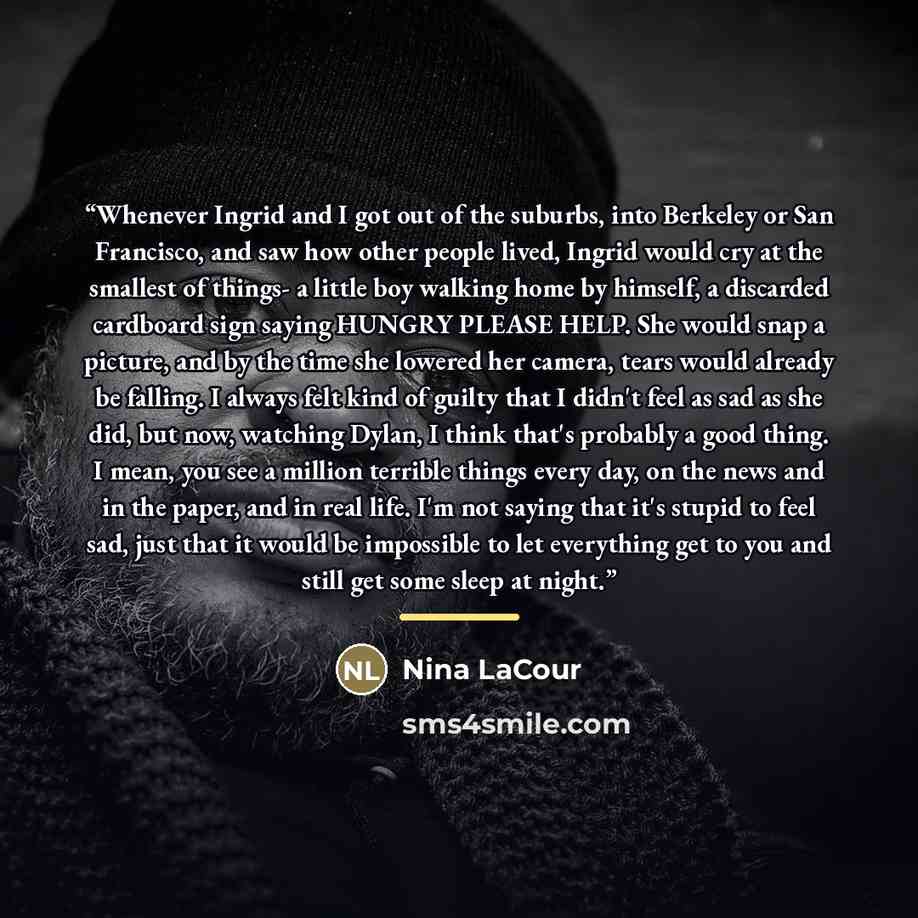 “Whenever Ingrid and I got out of the suburbs, into Berkeley or San Francisco, and saw how other people lived, Ingrid would cry at the smallest of things- a little boy walking home by himself, a discarded cardboard sign saying HUNGRY PLEASE HELP. She would snap a picture, and by the time she…” quote by Nina LaCour