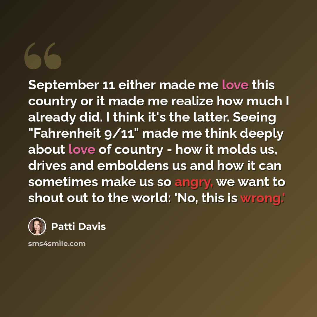 “September 11 either made me love this country or it made me realize how much I already did. I think it's the latter. Seeing "Fahrenheit 9/11" made me think deeply about love of country - how it molds us, drives and emboldens us and how it can sometimes make us so angry, we want to shout out to the…” quote by Patti Davis