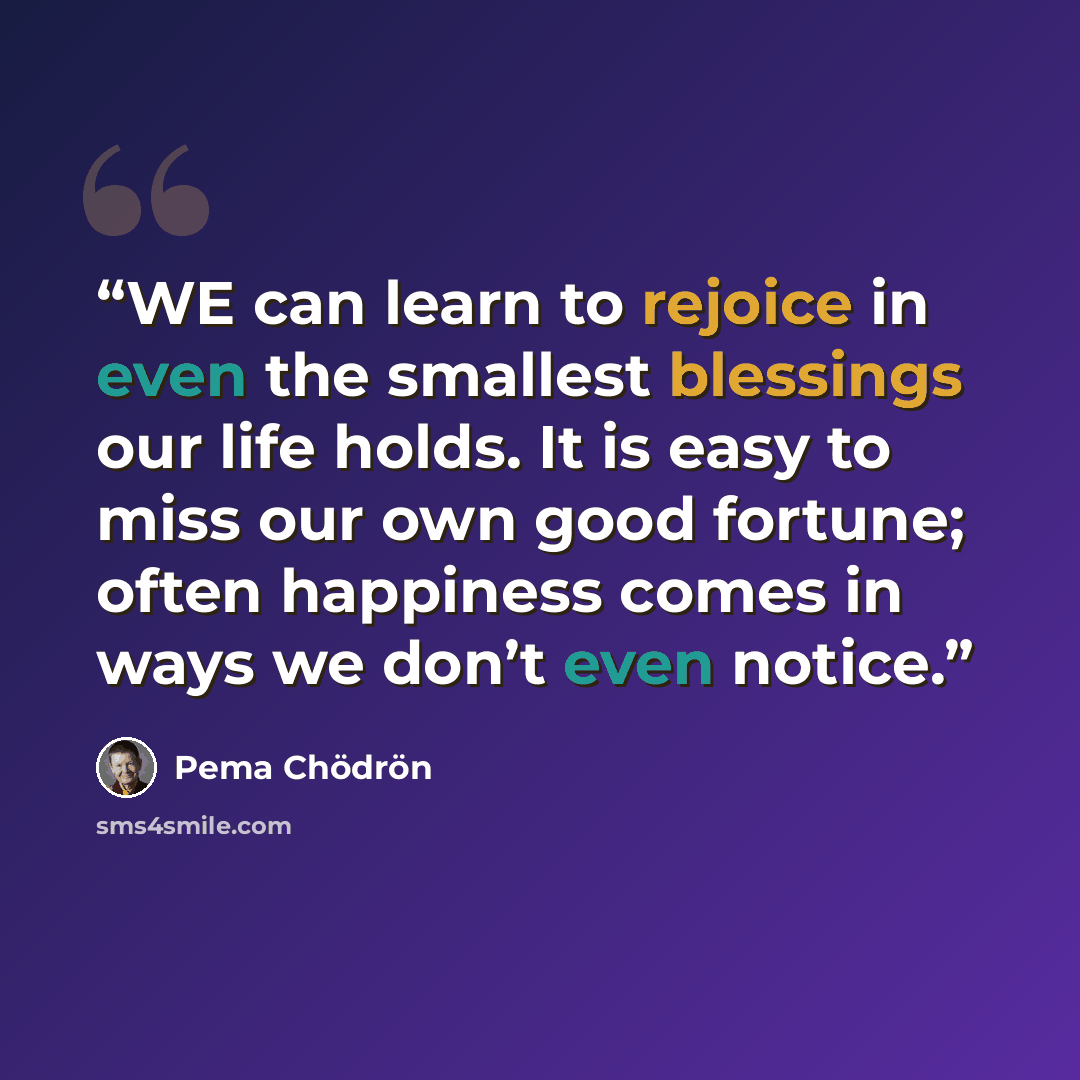 “WE can learn to rejoice in even the smallest blessings our life holds. It is easy to miss our own good fortune; often happiness comes in ways we don’t even notice.” quote by Pema Chödrön