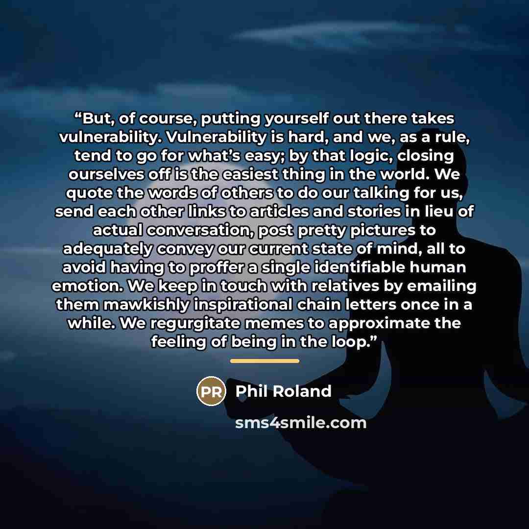 “But, of course, putting yourself out there takes vulnerability. Vulnerability is hard, and we, as a rule, tend to go for what’s easy; by that logic, closing ourselves off is the easiest thing in the world. We quote the words of others to do our talking for us, send each other links to articles and…” quote by Phil Roland
