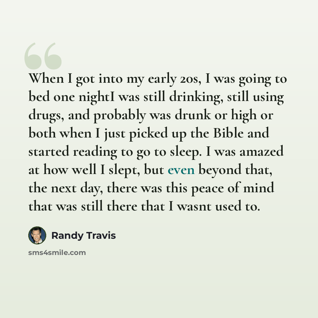 “When I got into my early 20s, I was going to bed one nightI was still drinking, still using drugs, and probably was drunk or high or both when I just picked up the Bible and started reading to go to sleep. I was amazed at how well I slept, but even beyond that, the next day, there was this peace…” quote by Randy Travis