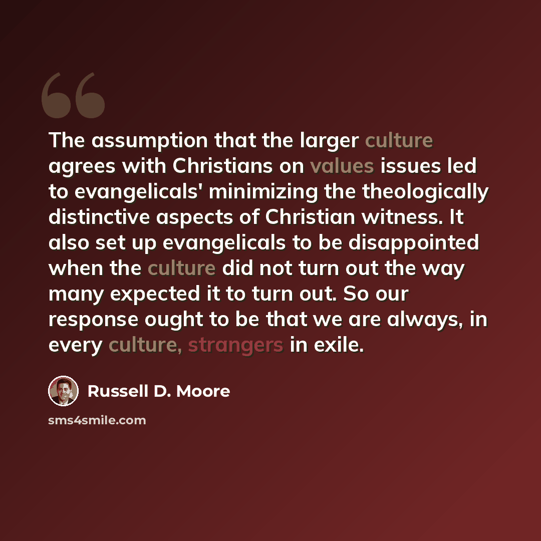 “The assumption that the larger culture agrees with Christians on values issues led to evangelicals' minimizing the theologically distinctive aspects of Christian witness. It also set up evangelicals to be disappointed when the culture did not turn out the way many expected it to turn out. So our…” quote by Russell D. Moore