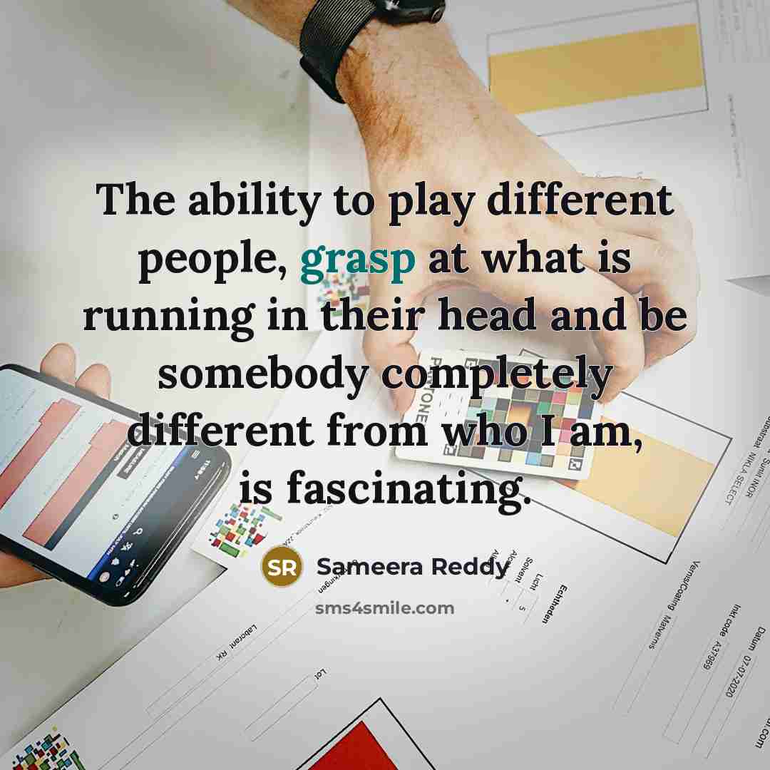 “The ability to play different people, grasp at what is running in their head and be somebody completely different from who I am, is fascinating.” quote by Sameera Reddy