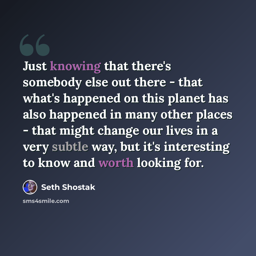 “Just knowing that there's somebody else out there - that what's happened on this planet has also happened in many other places - that might change our lives in a very subtle way, but it's interesting to know and worth looking for.” quote by Seth Shostak