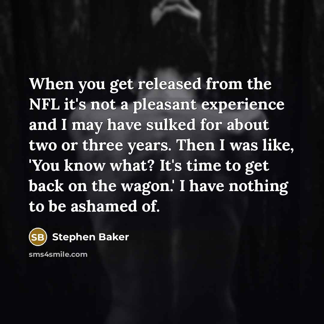 “When you get released from the NFL it's not a pleasant experience and I may have sulked for about two or three years. Then I was like, 'You know what? It's time to get back on the wagon.' I have nothing to be ashamed of.” quote by Stephen Baker
