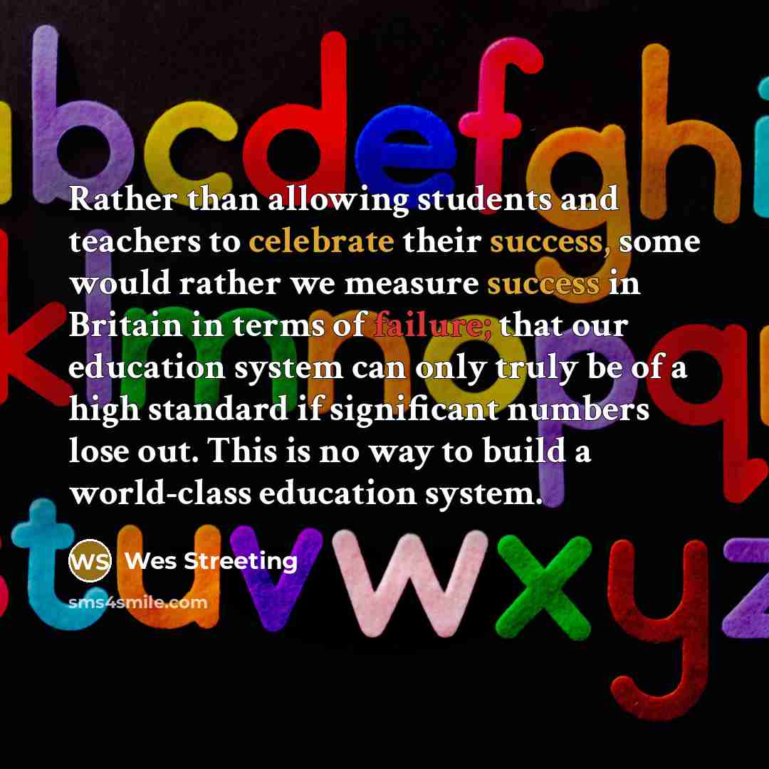“Rather than allowing students and teachers to celebrate their success, some would rather we measure success in Britain in terms of failure; that our education system can only truly be of a high standard if significant numbers lose out. This is no way to build a world-class education system.” quote by Wes Streeting