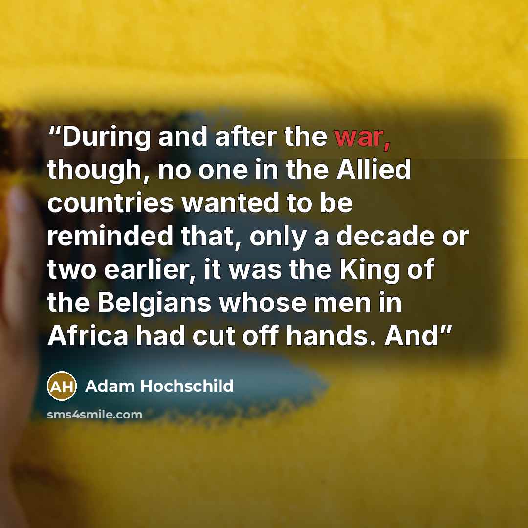 “During and after the war, though, no one in the Allied countries wanted to be reminded that, only a decade or two earlier, it was the King of the Belgians whose men in Africa had cut off hands. And” quote by Adam Hochschild