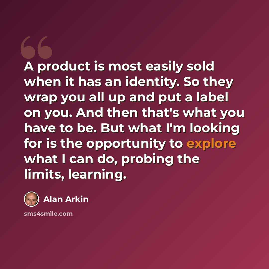 “A product is most easily sold when it has an identity. So they wrap you all up and put a label on you. And then that's what you have to be. But what I'm looking for is the opportunity to explore what I can do, probing the limits, learning.” quote by Alan Arkin