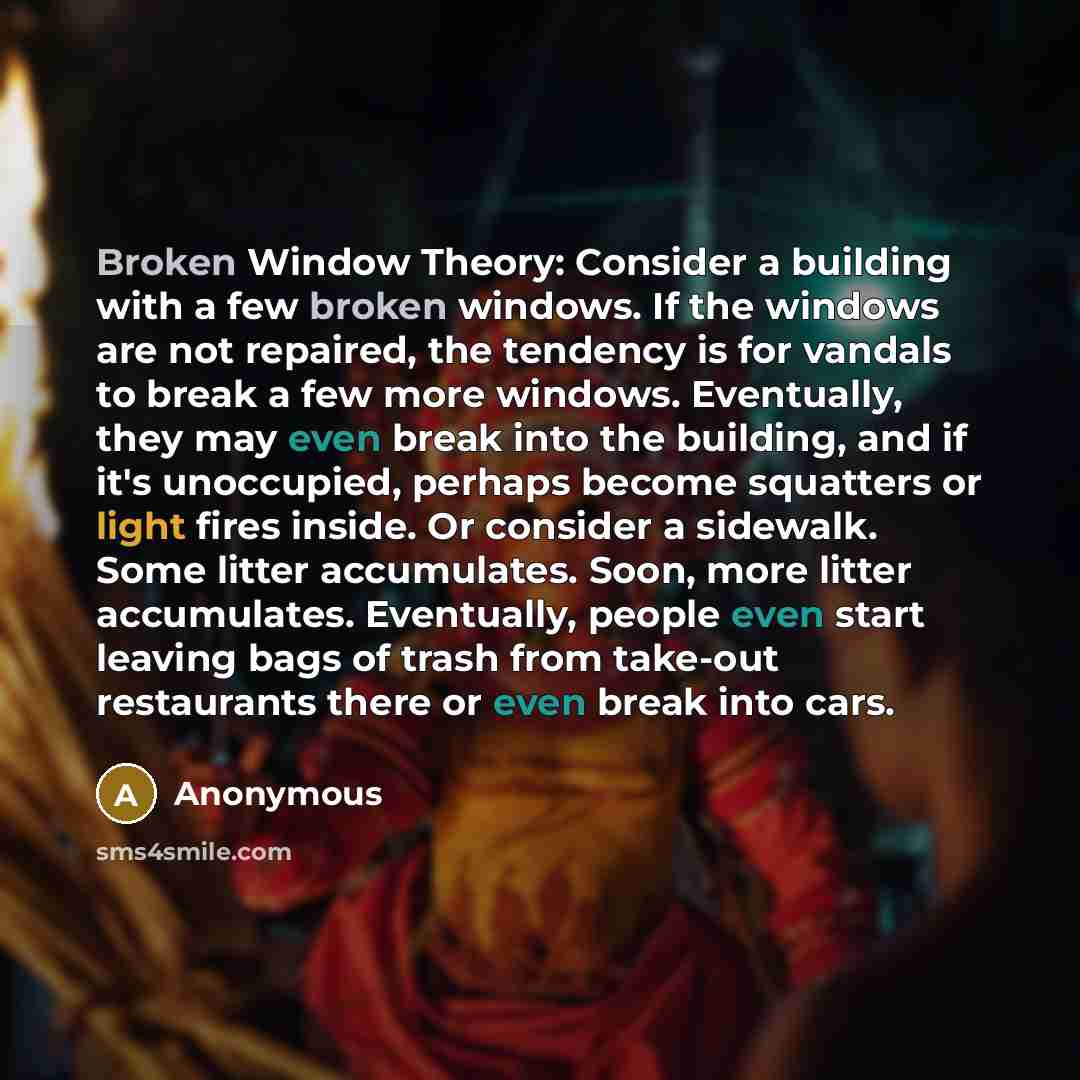 “Broken Window Theory: Consider a building with a few broken windows. If the windows are not repaired, the tendency is for vandals to break a few more windows. Eventually, they may even break into the building, and if it's unoccupied, perhaps become squatters or light fires inside. Or consider a…” quote by Anonymous
