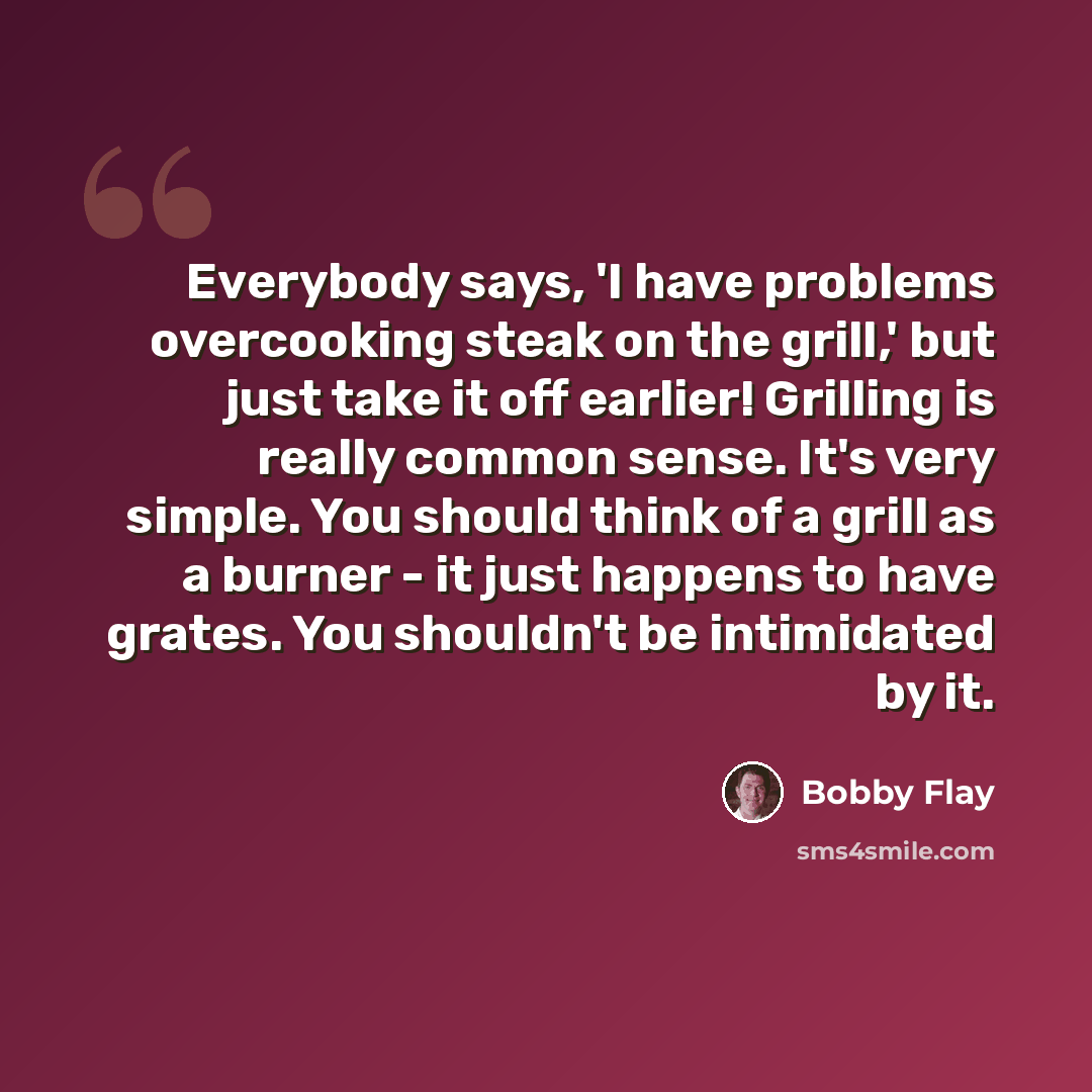 “Everybody says, 'I have problems overcooking steak on the grill,' but just take it off earlier! Grilling is really common sense. It's very simple. You should think of a grill as a burner - it just happens to have grates. You shouldn't be intimidated by it.” quote by Bobby Flay