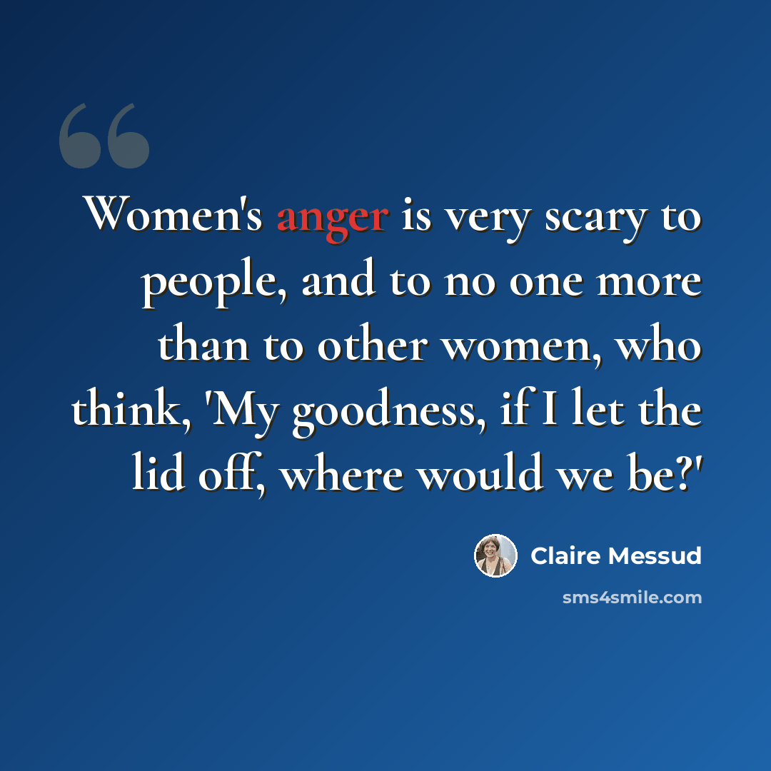 “Women's anger is very scary to people, and to no one more than to other women, who think, 'My goodness, if I let the lid off, where would we be?'” quote by Claire Messud