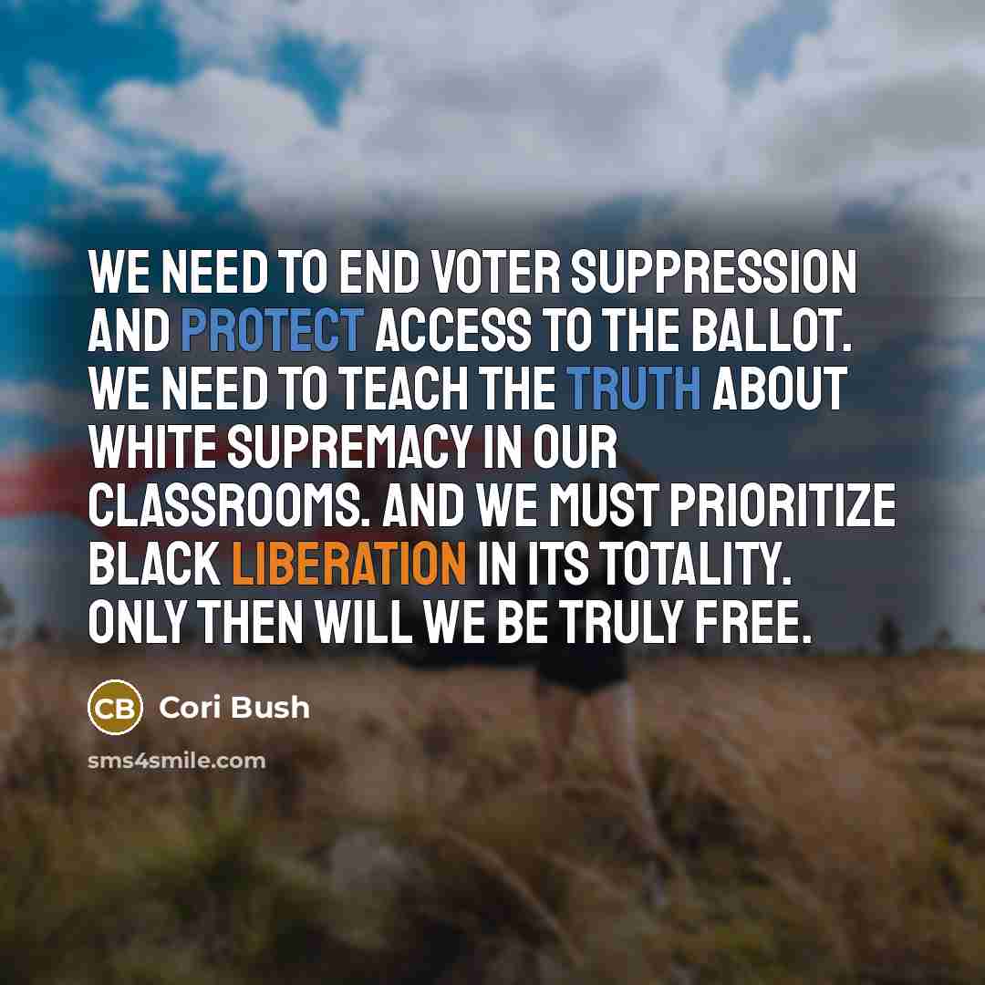 “We need to end voter suppression and protect access to the ballot. We need to teach the truth about white supremacy in our classrooms. And we must prioritize Black liberation in its totality. Only then will we be truly free.” quote by Cori Bush