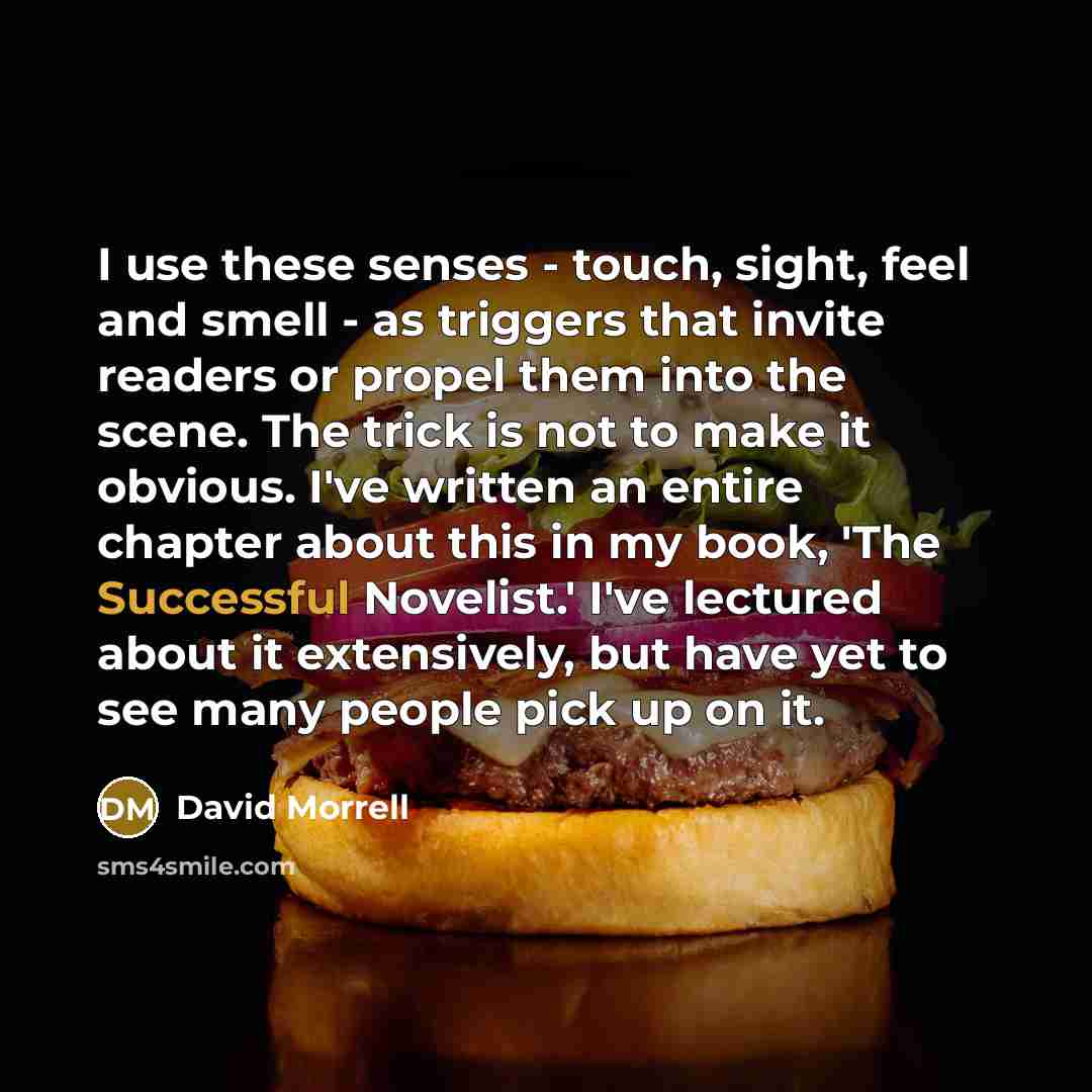 “I use these senses - touch, sight, feel and smell - as triggers that invite readers or propel them into the scene. The trick is not to make it obvious. I've written an entire chapter about this in my book, 'The Successful Novelist.' I've lectured about it extensively, but have yet to see many…” quote by David Morrell