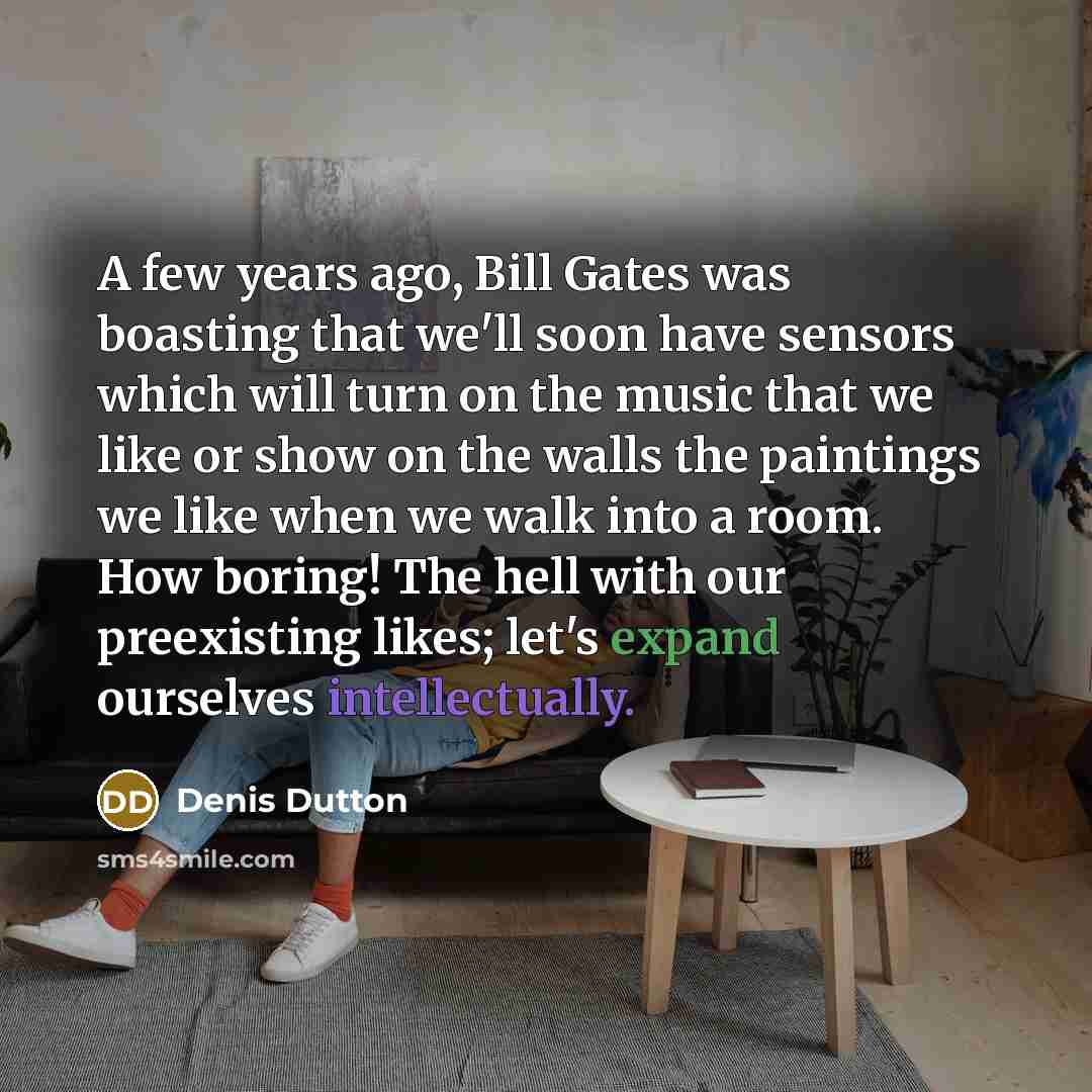 “A few years ago, Bill Gates was boasting that we'll soon have sensors which will turn on the music that we like or show on the walls the paintings we like when we walk into a room. How boring! The hell with our preexisting likes; let's expand ourselves intellectually.” quote by Denis Dutton