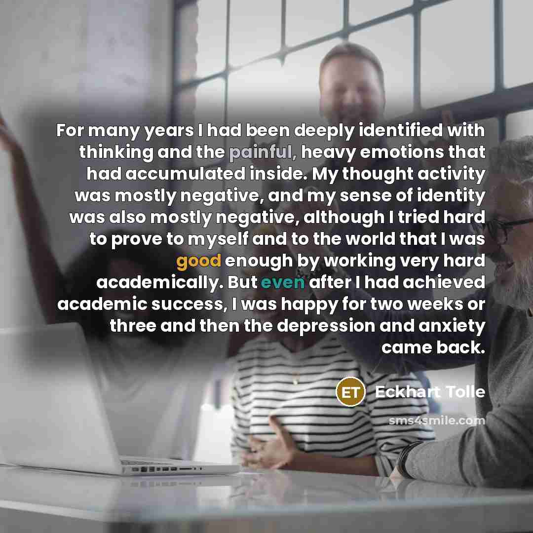 “For many years I had been deeply identified with thinking and the painful, heavy emotions that had accumulated inside. My thought activity was mostly negative, and my sense of identity was also mostly negative, although I tried hard to prove to myself and to the world that I was good enough by…” quote by Eckhart Tolle
