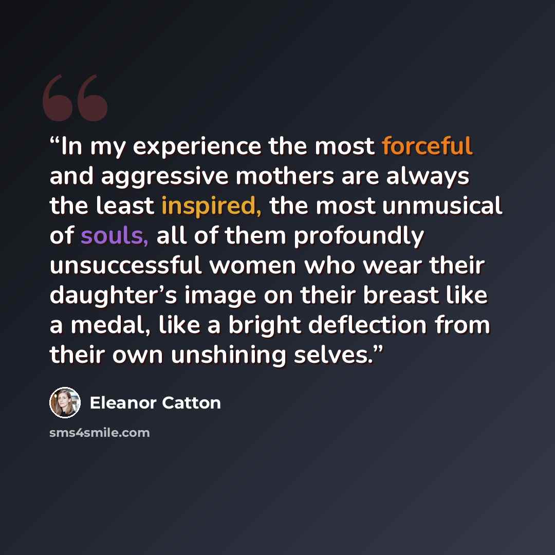 “In my experience the most forceful and aggressive mothers are always the least inspired, the most unmusical of souls, all of them profoundly unsuccessful women who wear their daughter’s image on their breast like a medal, like a bright deflection from their own unshining selves.” quote by Eleanor Catton