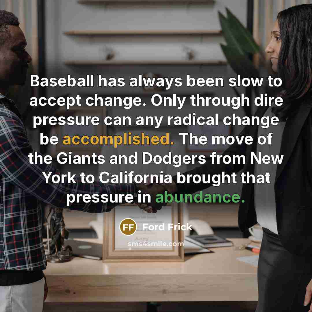“Baseball has always been slow to accept change. Only through dire pressure can any radical change be accomplished. The move of the Giants and Dodgers from New York to California brought that pressure in abundance.” quote by Ford Frick