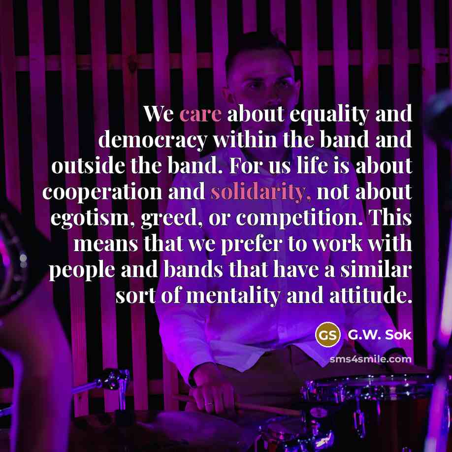 “We care about equality and democracy within the band and outside the band. For us life is about cooperation and solidarity, not about egotism, greed, or competition. This means that we prefer to work with people and bands that have a similar sort of mentality and attitude.” quote by G.W. Sok