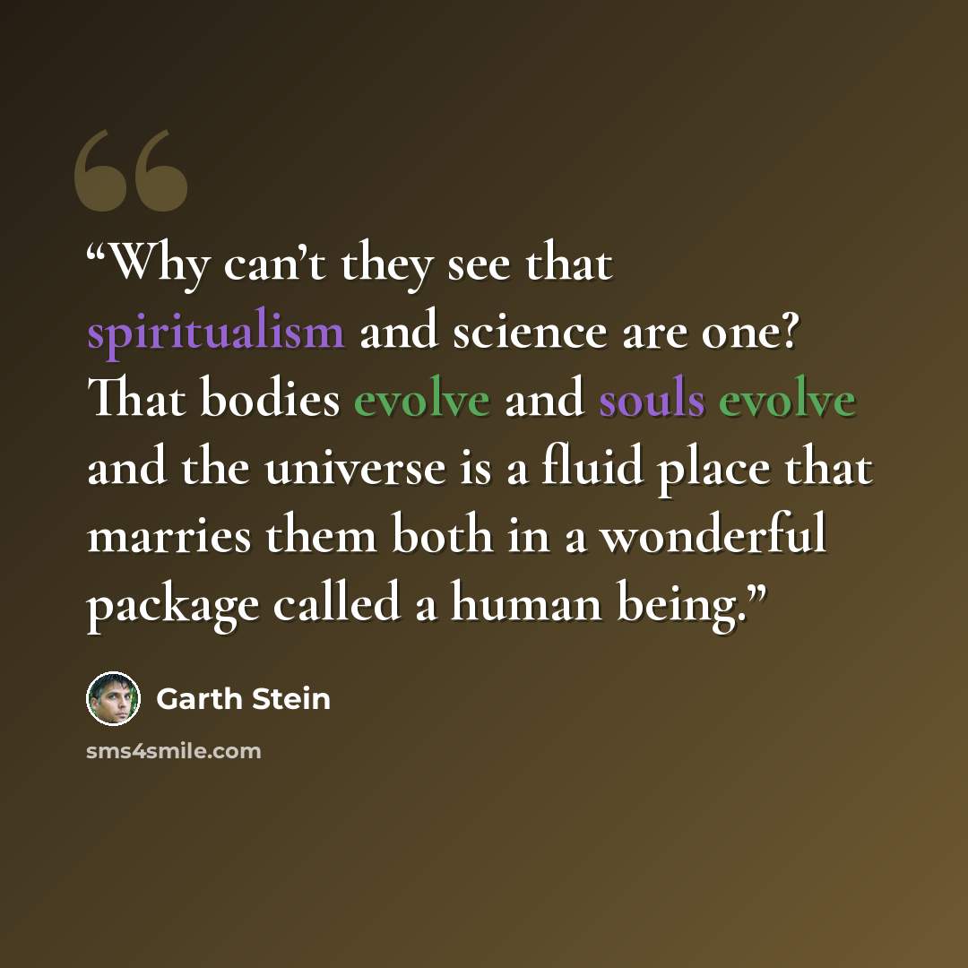 “Why can’t they see that spiritualism and science are one? That bodies evolve and souls evolve and the universe is a fluid place that marries them both in a wonderful package called a human being.” quote by Garth Stein