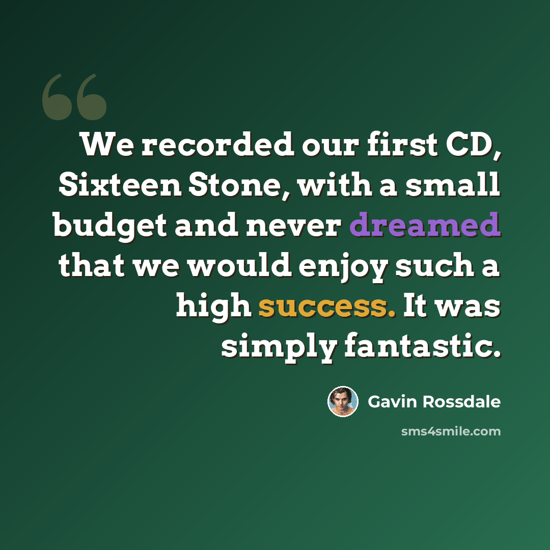 “We recorded our first CD, Sixteen Stone, with a small budget and never dreamed that we would enjoy such a high success. It was simply fantastic.” quote by Gavin Rossdale