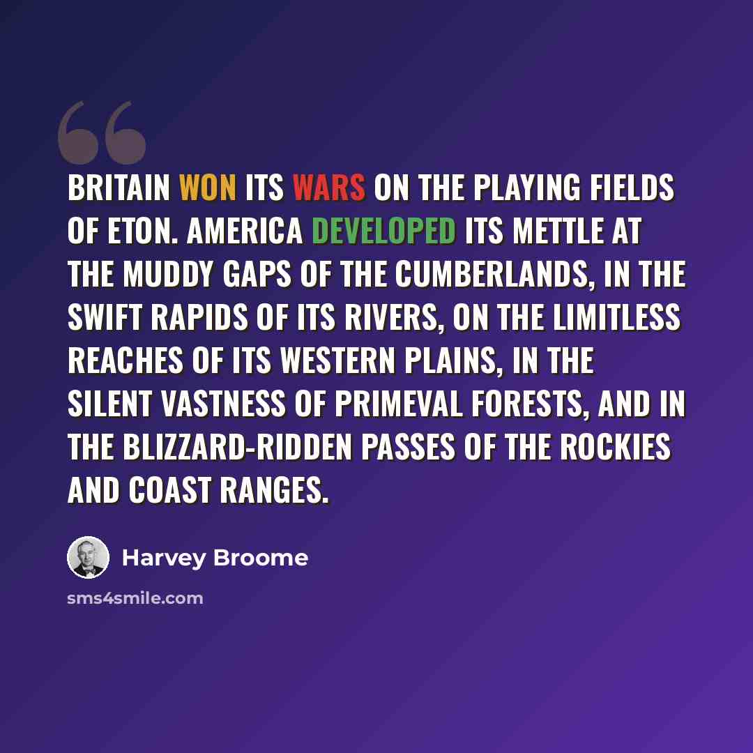 “Britain won its wars on the playing fields of Eton. America developed its mettle at the muddy gaps of the Cumberlands, in the swift rapids of its rivers, on the limitless reaches of its western plains, in the silent vastness of primeval forests, and in the blizzard-ridden passes of the Rockies and…” quote by Harvey Broome