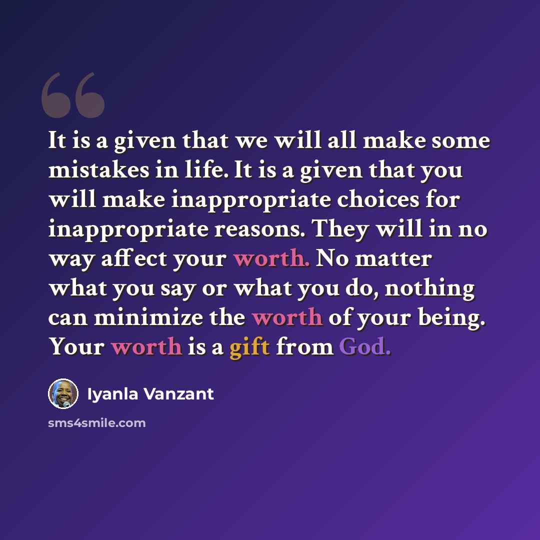 “It is a given that we will all make some mistakes in life. It is a given that you will make inappropriate choices for inappropriate reasons. They will in no way affect your worth. No matter what you say or what you do, nothing can minimize the worth of your being. Your worth is a gift from God.” quote by Iyanla Vanzant