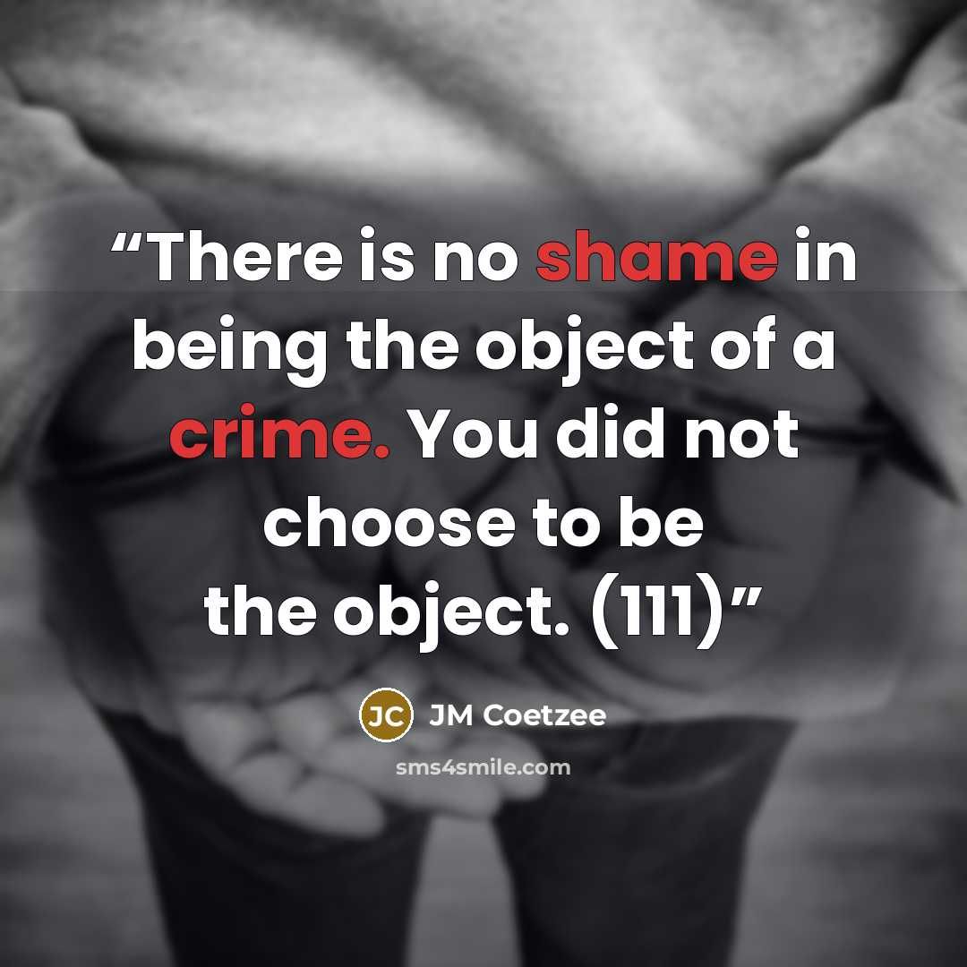 “There is no shame in being the object of a crime. You did not choose to be the object. (111)” quote by JM Coetzee