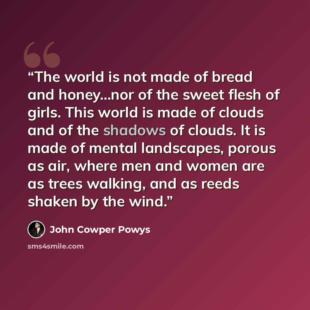 “The world is not made of bread and honey…nor of the sweet flesh of girls. This world is made of clouds and of the shadows of clouds. It is made of mental landscapes, porous as air, where men and women are as trees walking, and as reeds shaken by the wind.” quote by John Cowper Powys