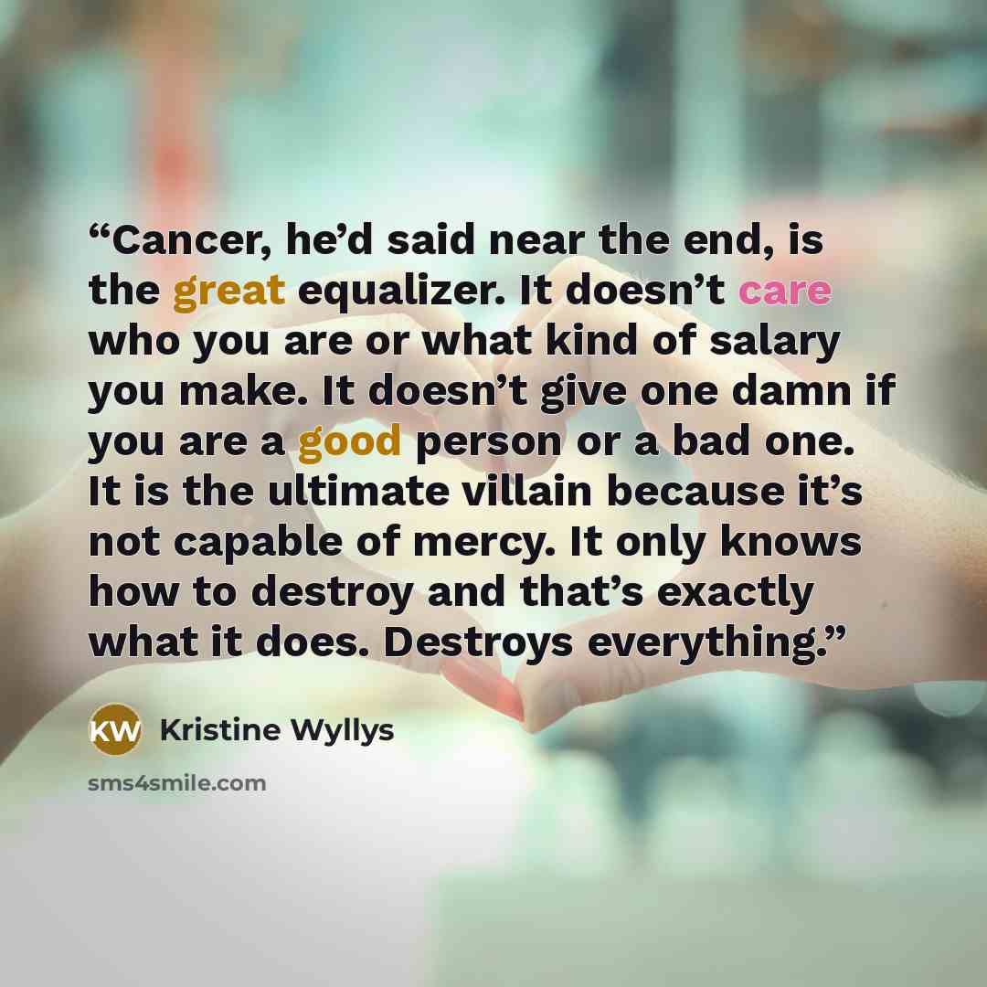 “Cancer, he’d said near the end, is the great equalizer. It doesn’t care who you are or what kind of salary you make. It doesn’t give one damn if you are a good person or a bad one. It is the ultimate villain because it’s not capable of mercy. It only knows how to destroy and that’s exactly what it…” quote by Kristine Wyllys