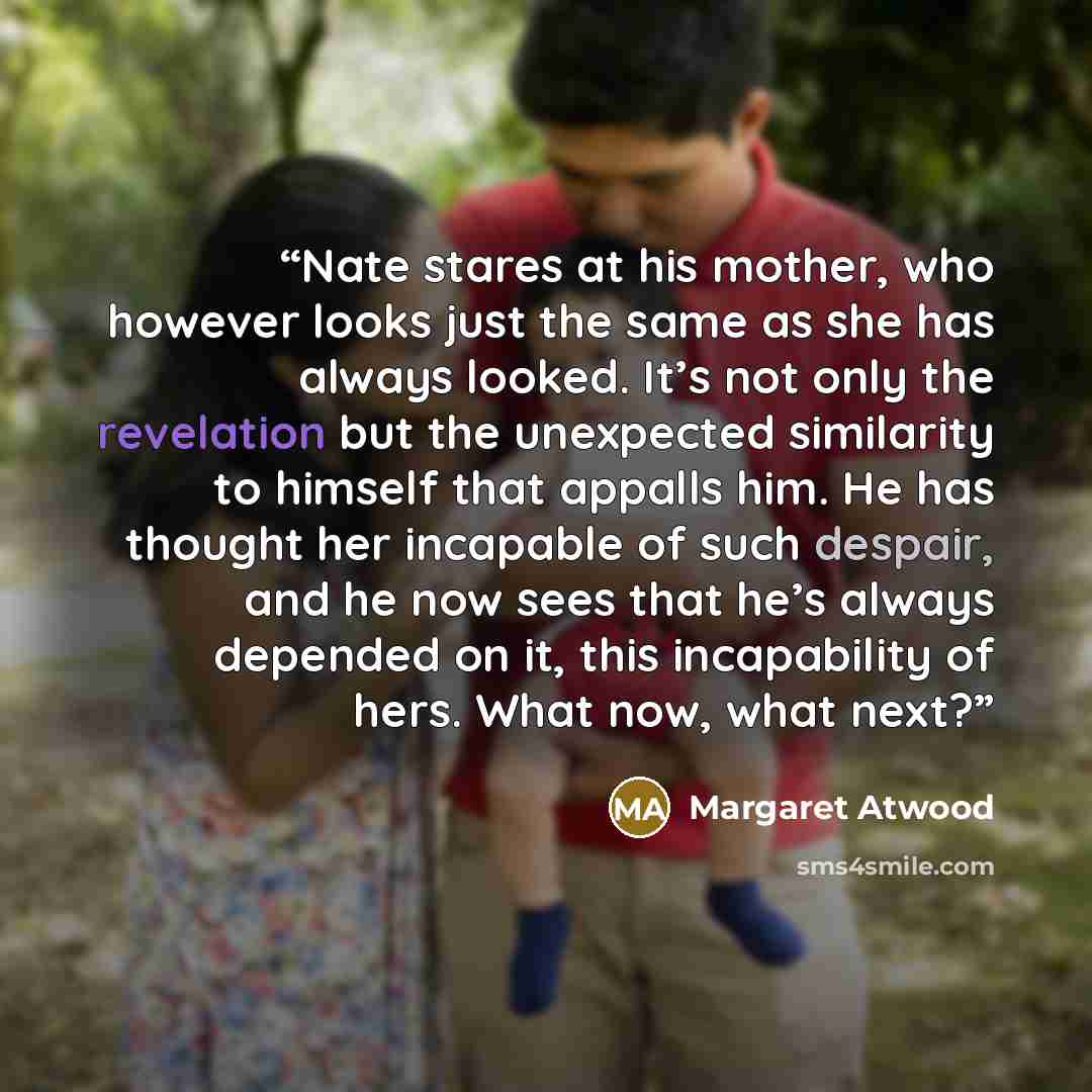 “Nate stares at his mother, who however looks just the same as she has always looked. It’s not only the revelation but the unexpected similarity to himself that appalls him. He has thought her incapable of such despair, and he now sees that he’s always depended on it, this incapability of hers…” quote by Margaret Atwood