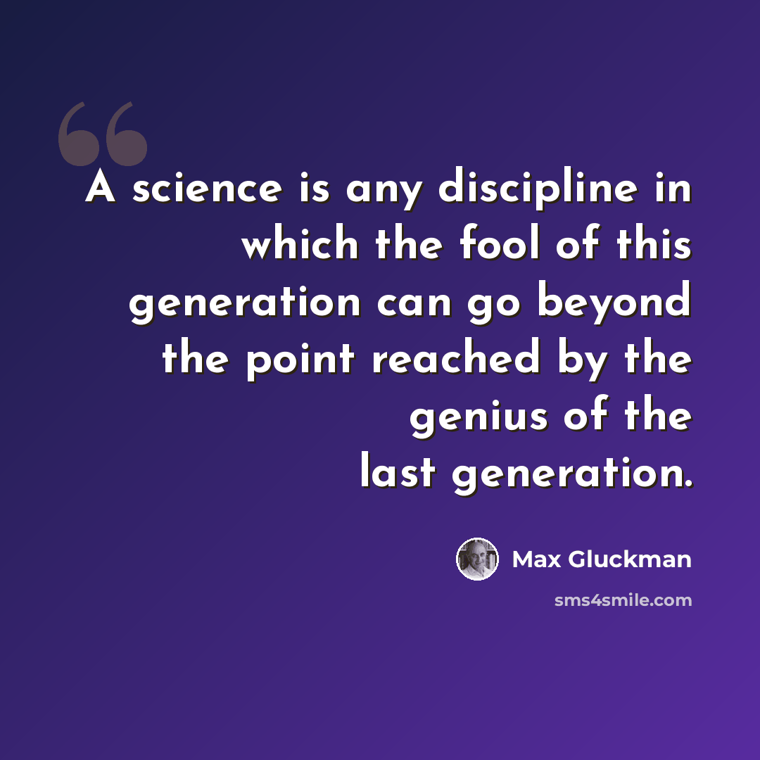“A science is any discipline in which the fool of this generation can go beyond the point reached by the genius of the last generation.” quote by Max Gluckman