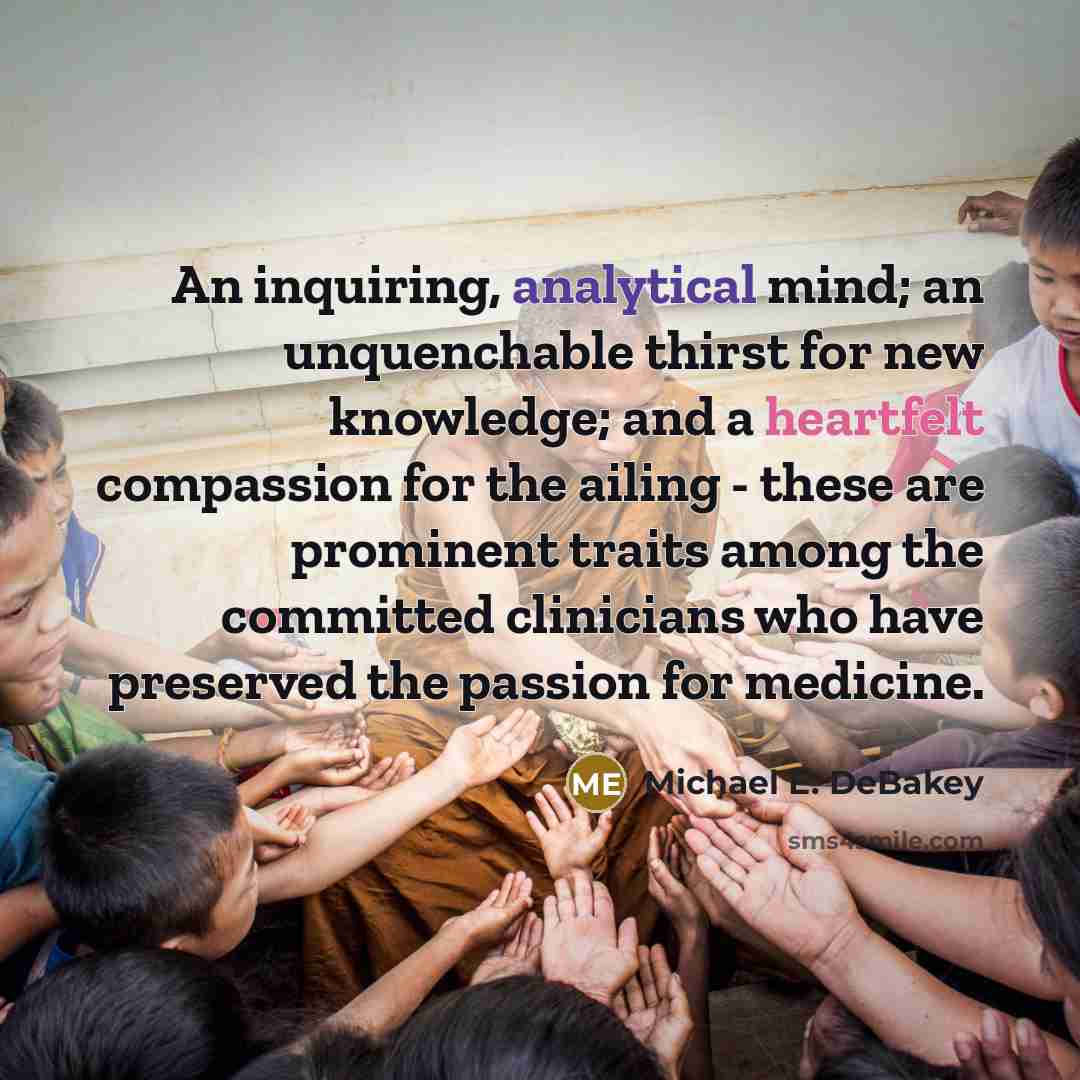 “An inquiring, analytical mind; an unquenchable thirst for new knowledge; and a heartfelt compassion for the ailing - these are prominent traits among the committed clinicians who have preserved the passion for medicine.” quote by Michael E. DeBakey