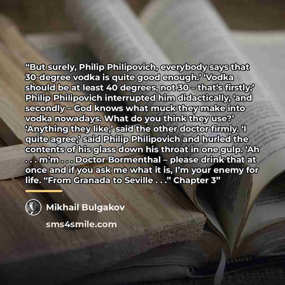 “But surely, Philip Philipovich, everybody says that 30-degree vodka is quite good enough.’ ‘Vodka should be at least 40 degrees, not 30 – that’s firstly,’ Philip Philipovich interrupted him didactically, ‘and secondly – God knows what muck they make into vodka nowadays. What do you think they…” quote by Mikhail Bulgakov